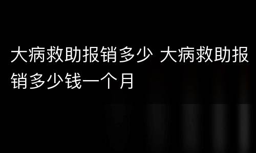 大病救助报销多少 大病救助报销多少钱一个月