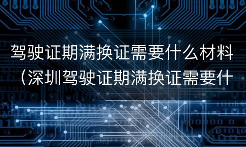 驾驶证期满换证需要什么材料（深圳驾驶证期满换证需要什么材料）