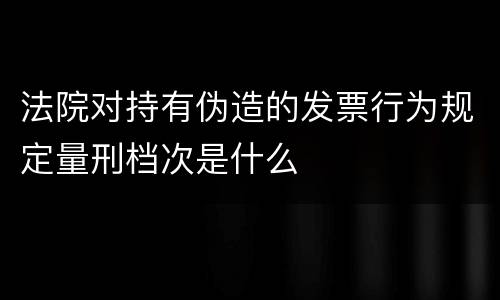 法院对持有伪造的发票行为规定量刑档次是什么