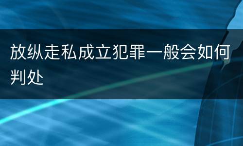 放纵走私成立犯罪一般会如何判处