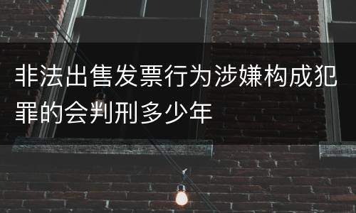 非法出售发票行为涉嫌构成犯罪的会判刑多少年