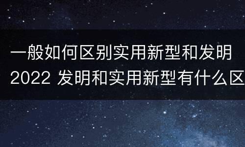 一般如何区别实用新型和发明2022 发明和实用新型有什么区别