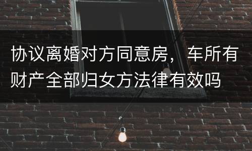 协议离婚对方同意房，车所有财产全部归女方法律有效吗