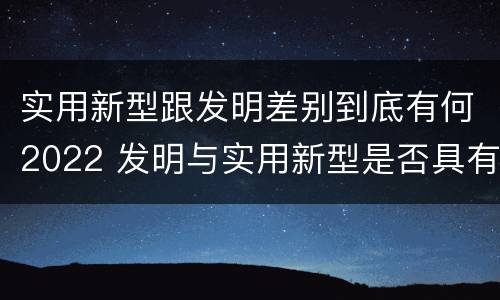 实用新型跟发明差别到底有何2022 发明与实用新型是否具有实用性