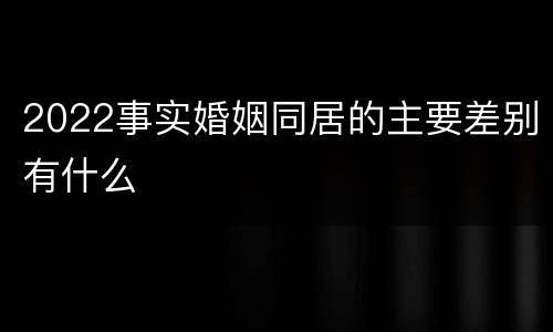 2022事实婚姻同居的主要差别有什么
