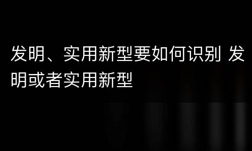 发明、实用新型要如何识别 发明或者实用新型
