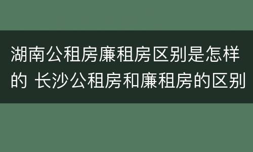 湖南公租房廉租房区别是怎样的 长沙公租房和廉租房的区别