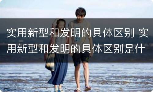 实用新型和发明的具体区别 实用新型和发明的具体区别是什么