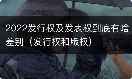 2022发行权及发表权到底有啥差别（发行权和版权）