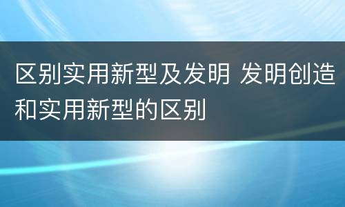 区别实用新型及发明 发明创造和实用新型的区别