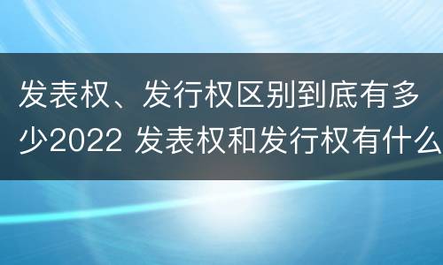 发表权、发行权区别到底有多少2022 发表权和发行权有什么区别