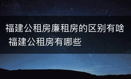 福建公租房廉租房的区别有啥 福建公租房有哪些