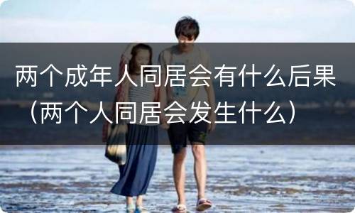 两个成年人同居会有什么后果（两个人同居会发生什么）