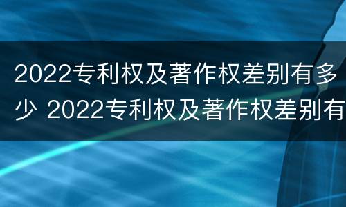 2022专利权及著作权差别有多少 2022专利权及著作权差别有多少个