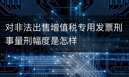 对非法出售增值税专用发票刑事量刑幅度是怎样