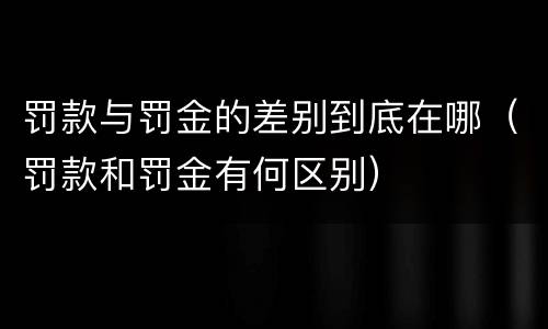 罚款与罚金的差别到底在哪（罚款和罚金有何区别）