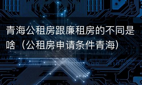 青海公租房跟廉租房的不同是啥（公租房申请条件青海）