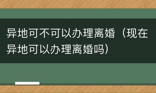 异地可不可以办理离婚（现在异地可以办理离婚吗）