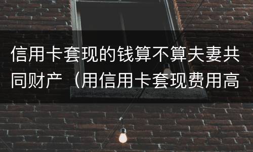 信用卡套现的钱算不算夫妻共同财产（用信用卡套现费用高吗）