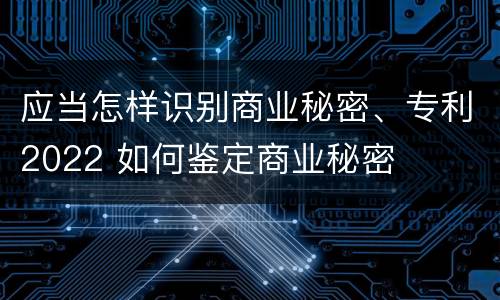 应当怎样识别商业秘密、专利2022 如何鉴定商业秘密