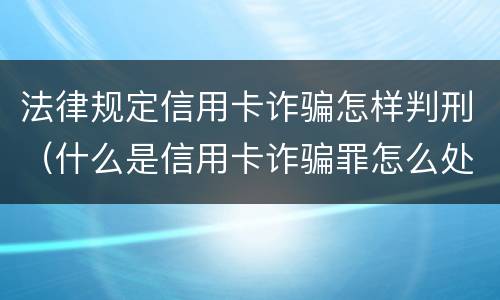 法律规定信用卡诈骗怎样判刑（什么是信用卡诈骗罪怎么处罚）