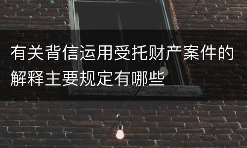 有关背信运用受托财产案件的解释主要规定有哪些