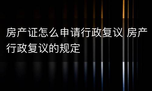 房产证怎么申请行政复议 房产行政复议的规定