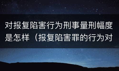 对报复陷害行为刑事量刑幅度是怎样（报复陷害罪的行为对象包括哪些人?）