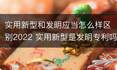 实用新型和发明应当怎么样区别2022 实用新型是发明专利吗