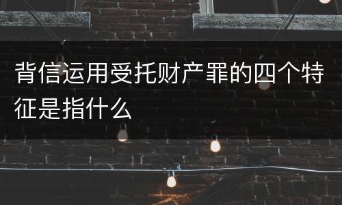 背信运用受托财产罪的四个特征是指什么
