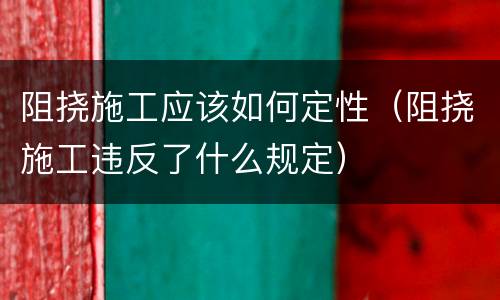 阻挠施工应该如何定性（阻挠施工违反了什么规定）