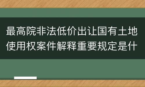 最高院非法低价出让国有土地使用权案件解释重要规定是什么