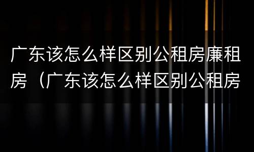 广东该怎么样区别公租房廉租房（广东该怎么样区别公租房廉租房呢）
