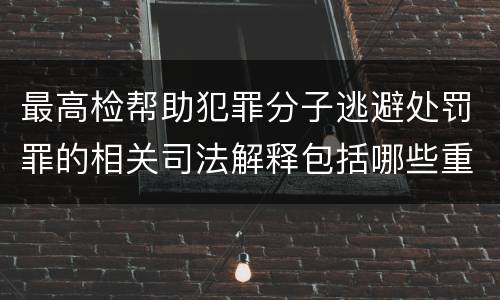最高检帮助犯罪分子逃避处罚罪的相关司法解释包括哪些重要规定