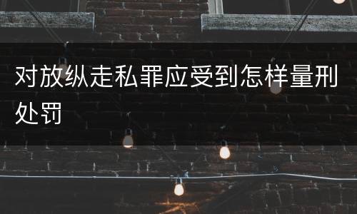 对放纵走私罪应受到怎样量刑处罚