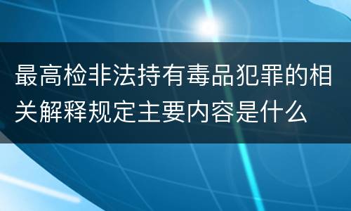 最高检非法持有毒品犯罪的相关解释规定主要内容是什么