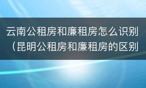 云南公租房和廉租房怎么识别（昆明公租房和廉租房的区别）