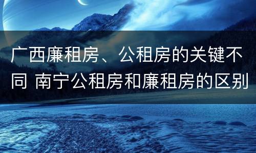 广西廉租房、公租房的关键不同 南宁公租房和廉租房的区别