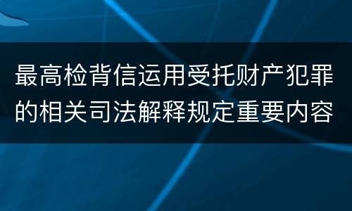 最高检背信运用受托财产犯罪的相关司法解释规定重要内容都有哪些