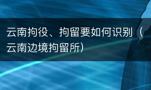 云南拘役、拘留要如何识别（云南边境拘留所）