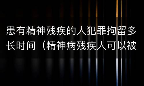 患有精神残疾的人犯罪拘留多长时间（精神病残疾人可以被拘留吗）