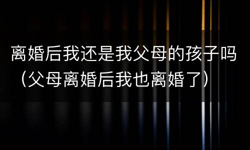 离婚后我还是我父母的孩子吗（父母离婚后我也离婚了）