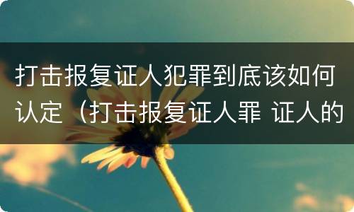 打击报复证人犯罪到底该如何认定（打击报复证人罪 证人的范围）