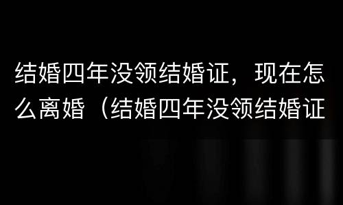 结婚四年没领结婚证，现在怎么离婚（结婚四年没领结婚证,现在怎么离婚了）