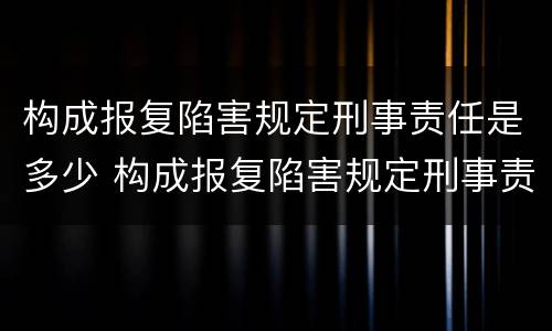 构成报复陷害规定刑事责任是多少 构成报复陷害规定刑事责任是多少条