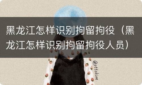 黑龙江怎样识别拘留拘役（黑龙江怎样识别拘留拘役人员）