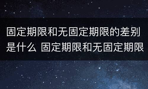 固定期限和无固定期限的差别是什么 固定期限和无固定期限的差别是什么意思