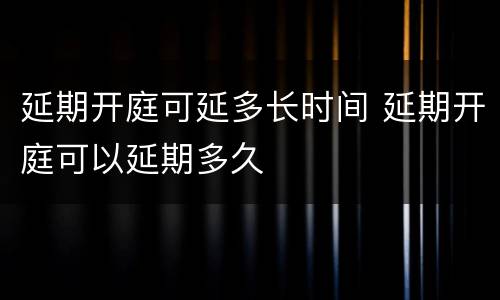 延期开庭可延多长时间 延期开庭可以延期多久