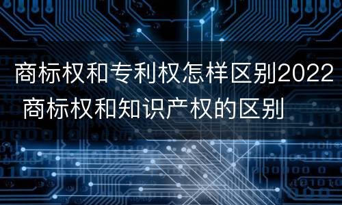 商标权和专利权怎样区别2022 商标权和知识产权的区别