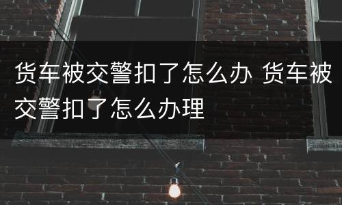 货车被交警扣了怎么办 货车被交警扣了怎么办理